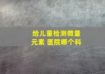 给儿童检测微量元素 医院哪个科